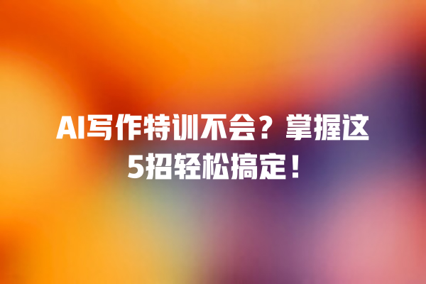 AI 写作特训不会？掌握这 5 招轻松搞定！一