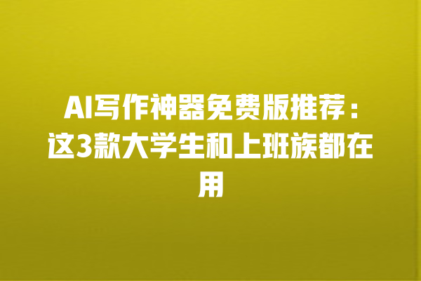 AI 写作神器免费版推荐：这 3 款大学生和上班族都在用