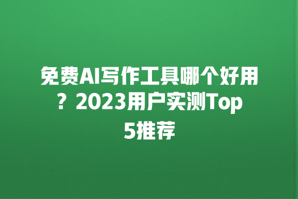 免费 AI 写作工具哪个好用？2023 用户实测 Top5 推荐