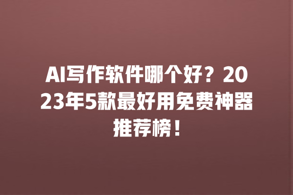 AI 写作软件哪个好？2023 年 5 款最好用免费神器推荐榜！一