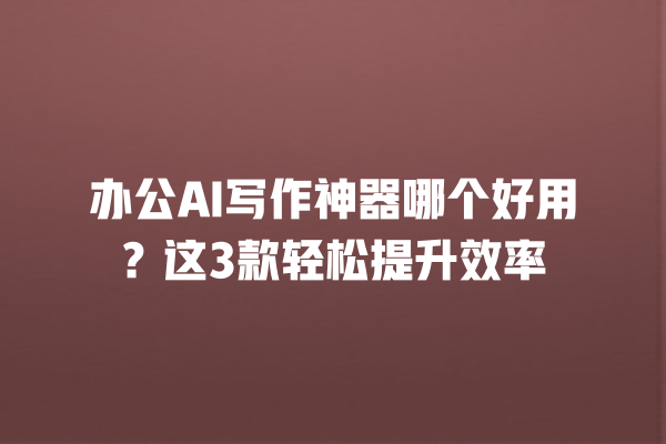 办公 AI 写作神器哪个好用？这 3 款轻松提升效率