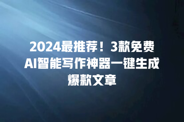 2024 最推荐！3 款免费 AI 智能写作神器一键生成爆款文章 一