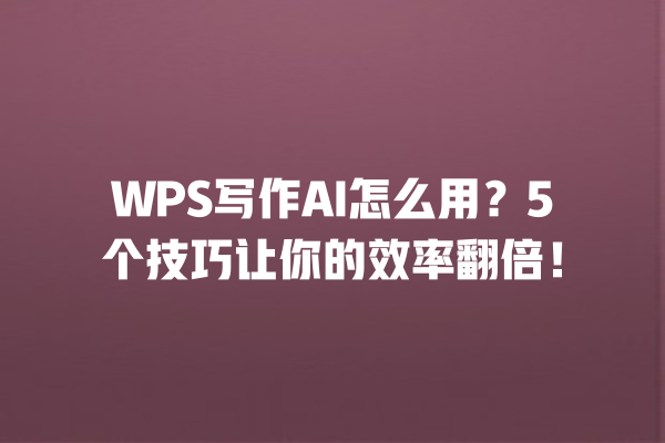 WPS 写作 AI 怎么用？5 个技巧让你的效率翻倍！一