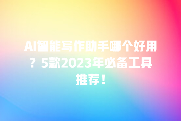 AI 智能写作助手哪个好用？5 款 2023 年必备工具推荐！一