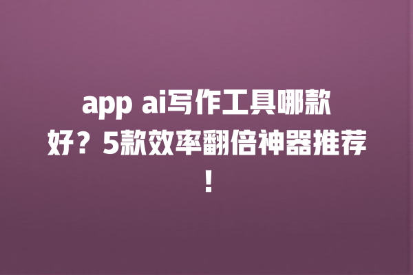 app ai 写作工具哪款好？5 款效率翻倍神器推荐！一