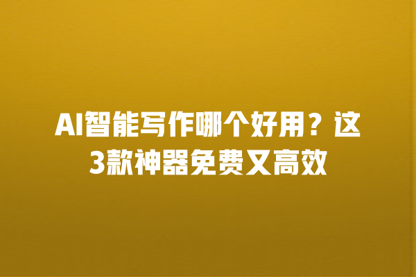 AI 智能写作哪个好用？这 3 款神器免费又高效