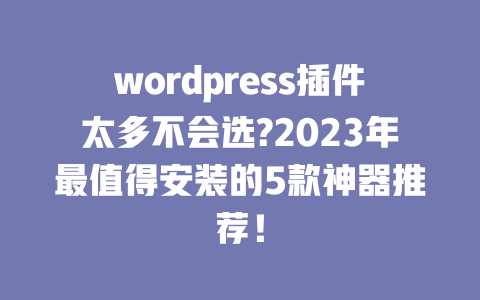 wordpress 插件太多不会选?2023 年最值得安装的 5 款神器推荐！一