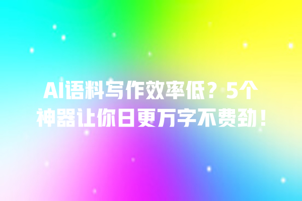 AI 语料写作效率低？5 个神器让你日更万字不费劲！一