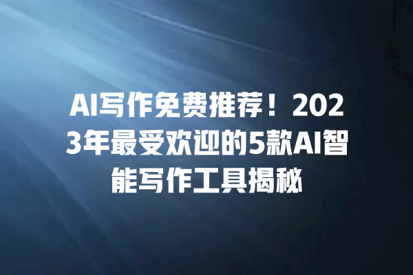 AI 写作免费推荐！2023 年最受欢迎的 5 款 AI 智能写作工具揭秘 一