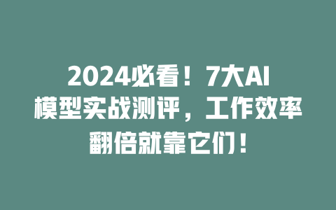 2024 必看！7 大 AI 模型实战测评，工作效率翻倍就靠它们！一