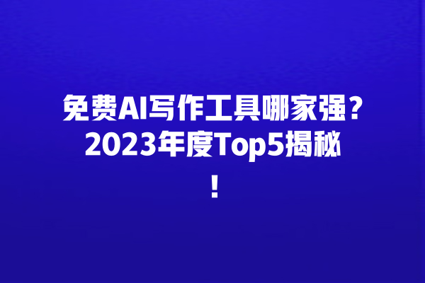 免费 AI 写作工具哪家强？2023 年度 Top5 揭秘！一