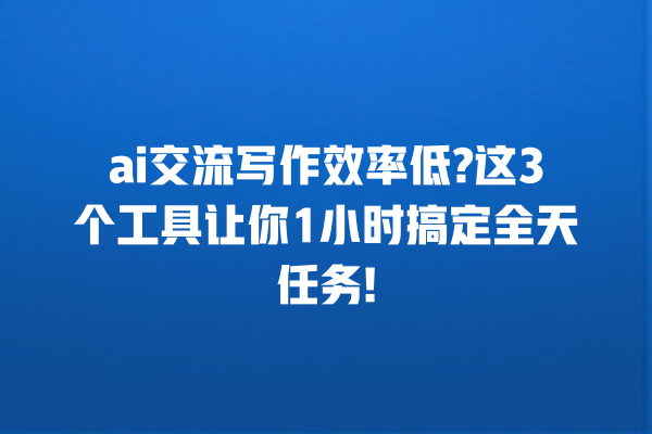 ai 交流写作效率低? 这 3 个工具让你 1 小时搞定全天任务! 一