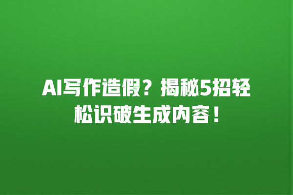 AI 写作造假？揭秘 5 招轻松识破生成内容！一