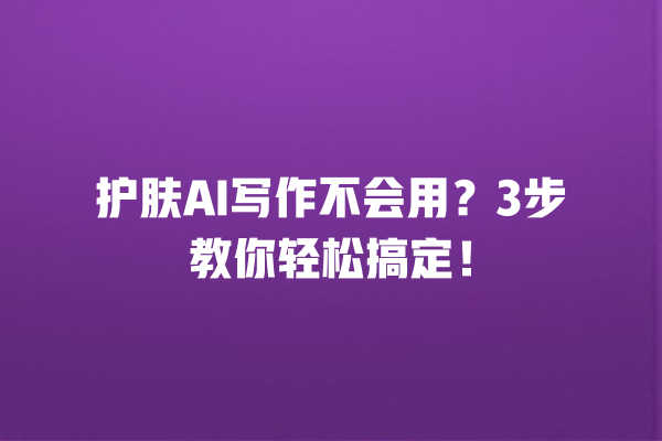 护肤 AI 写作不会用？3 步教你轻松搞定！一