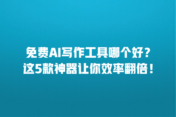 免费 AI 写作工具哪个好？这 5 款神器让你效率翻倍！一