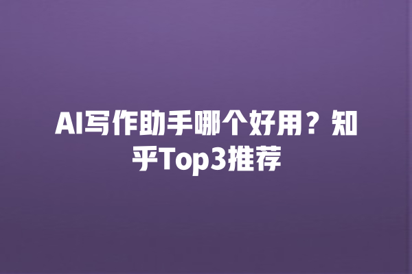 AI 写作助手哪个好用？知乎 Top3 推荐