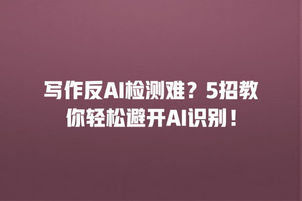 写作反 AI 检测难？5 招教你轻松避开 AI 识别！一