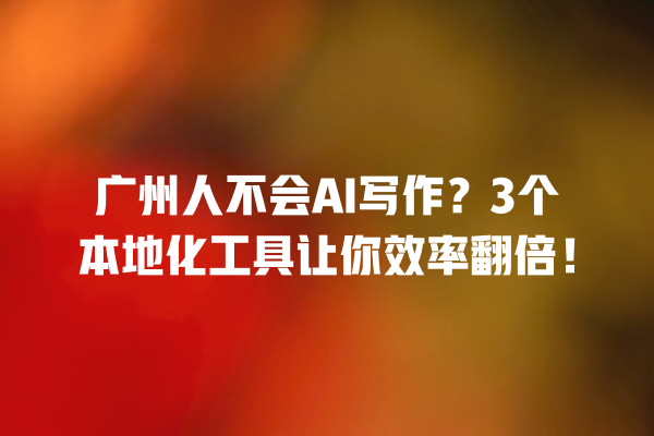 广州人不会 AI 写作？3 个本地化工具让你效率翻倍！一