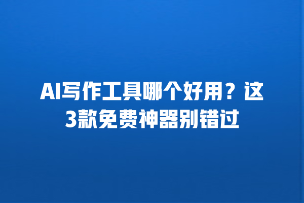 AI 写作工具哪个好用？这 3 款免费神器别错过