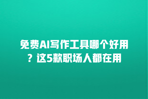 免费 AI 写作工具哪个好用？这 5 款职场人都在用