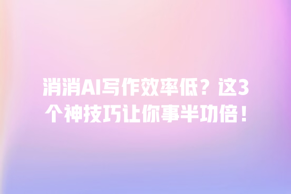 消消 AI 写作效率低？这 3 个神技巧让你事半功倍！一