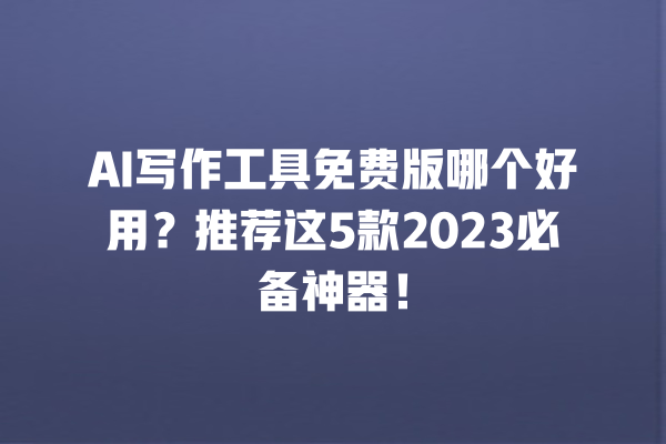 AI 写作工具免费版哪个好用？推荐这 5 款 2023 必备神器！一