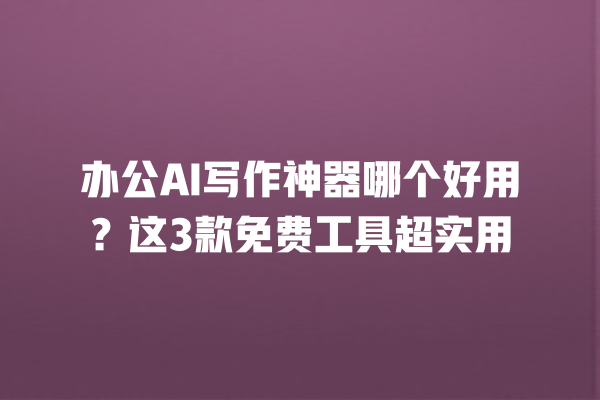 办公 AI 写作神器哪个好用？这 3 款免费工具超实用