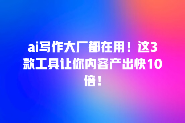 ai 写作大厂都在用！这 3 款工具让你内容产出快 10 倍！一