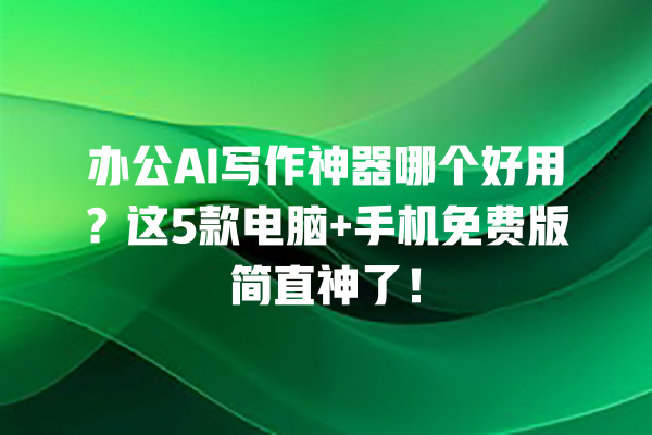 办公 AI 写作神器哪个好用？这 5 款电脑 + 手机免费版简直神了！一