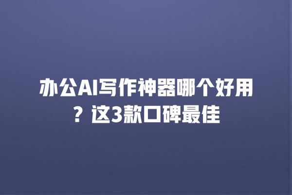 办公 AI 写作神器哪个好用？这 3 款口碑最佳