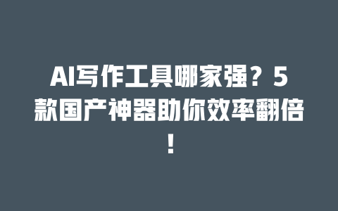 AI 写作工具哪家强？5 款国产神器助你效率翻倍！一