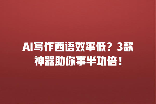 AI 写作西语效率低？3 款神器助你事半功倍！一