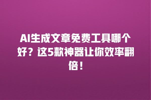 AI 生成文章免费工具哪个好？这 5 款神器让你效率翻倍！一