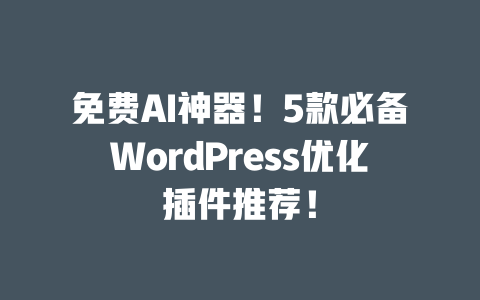 免费 AI 神器！5 款必备 WordPress 优化插件推荐！一