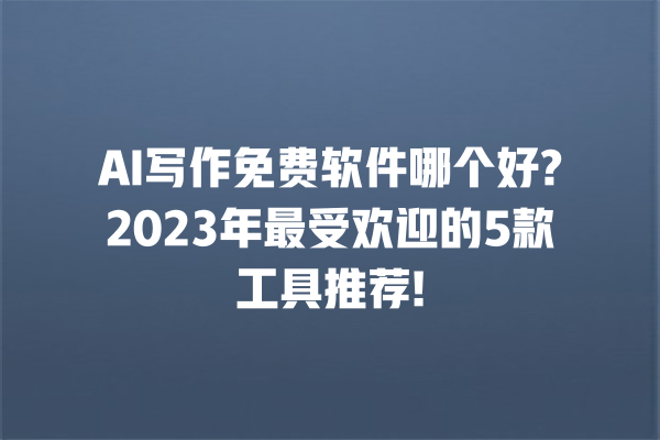 AI 写作免费软件哪个好?2023 年最受欢迎的 5 款工具推荐! 一