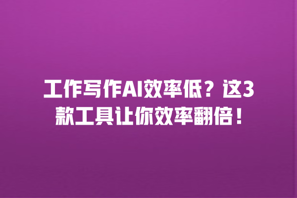 工作写作 AI 效率低？这 3 款工具让你效率翻倍！一