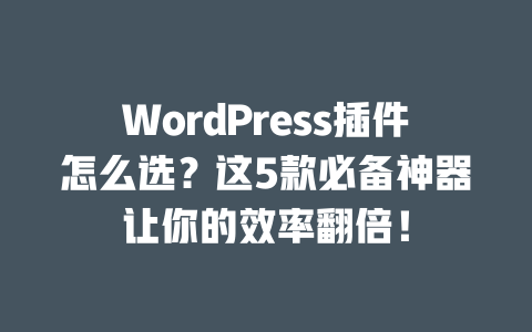 WordPress 插件怎么选？这 5 款必备神器让你的效率翻倍！一