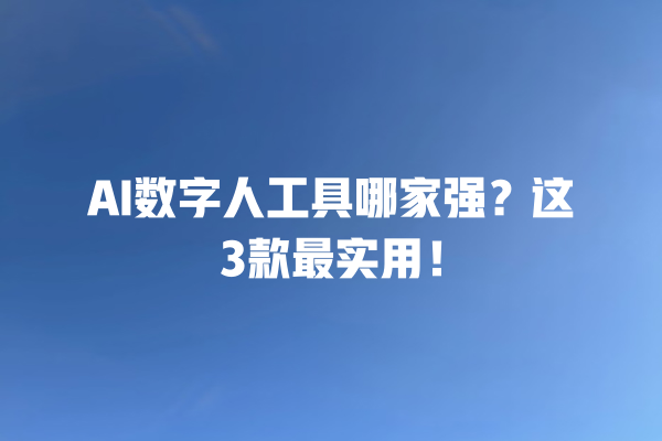 AI 数字人工具哪家强？这 3 款最实用！