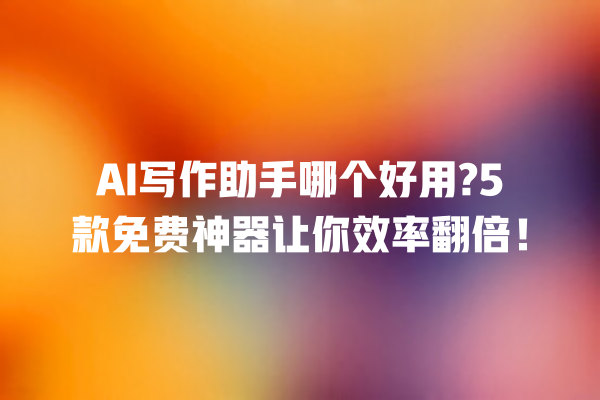 AI 写作助手哪个好用?5 款免费神器让你效率翻倍！一