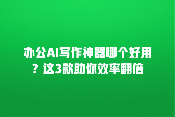 办公 AI 写作神器哪个好用？这 3 款助你效率翻倍