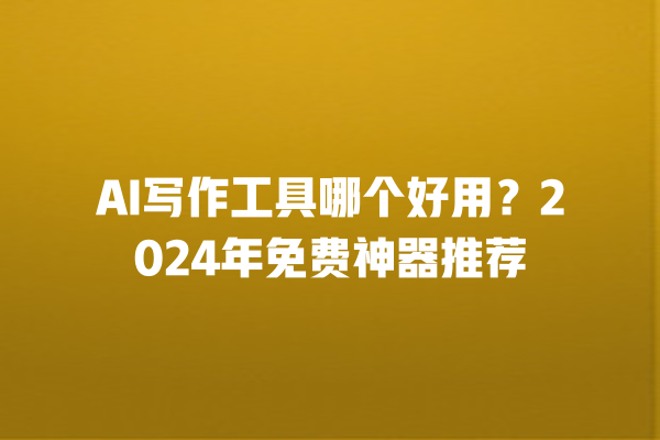 AI 写作工具哪个好用？2024 年免费神器推荐