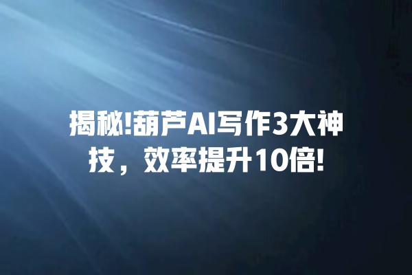 揭秘! 葫芦 AI 写作 3 大神技，效率提升 10 倍! 一