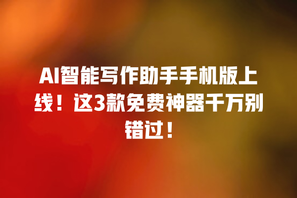 AI 智能写作助手手机版上线！这 3 款免费神器千万别错过！一