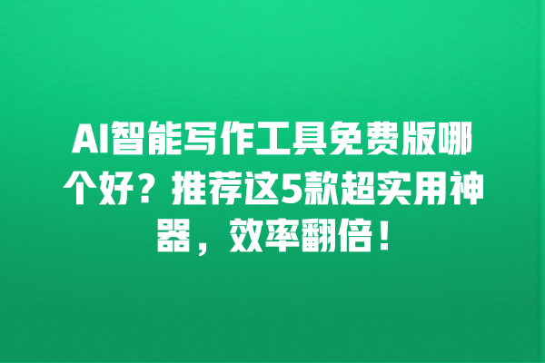 AI 智能写作工具免费版哪个好？推荐这 5 款超实用神器，效率翻倍！一