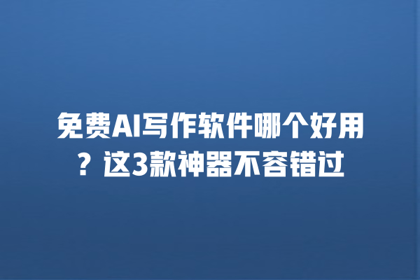 免费 AI 写作软件哪个好用？这 3 款神器不容错过