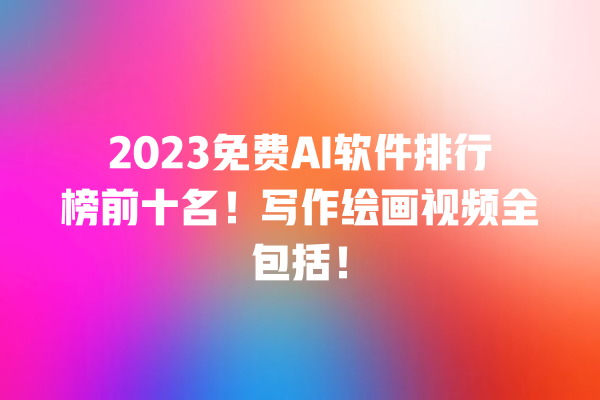 2023 免费 AI 软件排行榜前十名！写作绘画视频全包括！一