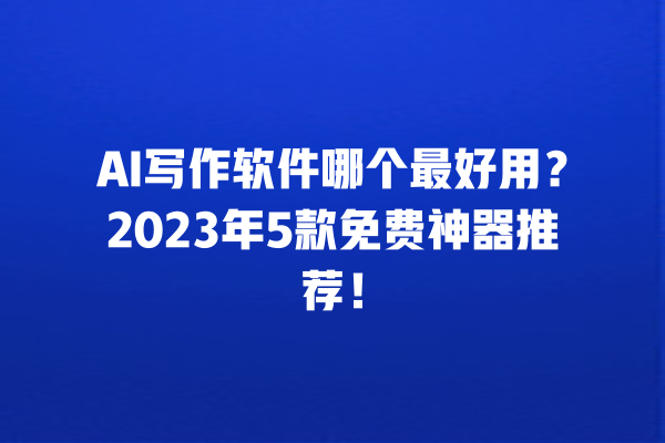 AI 写作软件哪个最好用？2023 年 5 款免费神器推荐！一