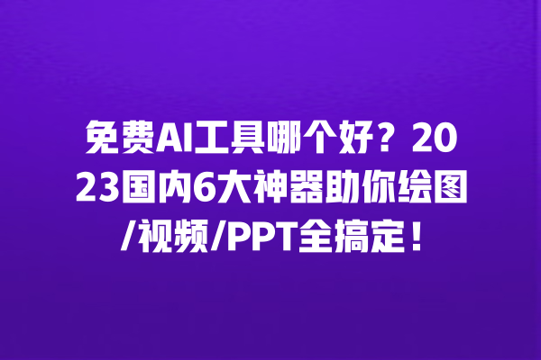 免费 AI 工具哪个好？2023 国内 6 大神器助你绘图 / 视频 /PPT 全搞定！一