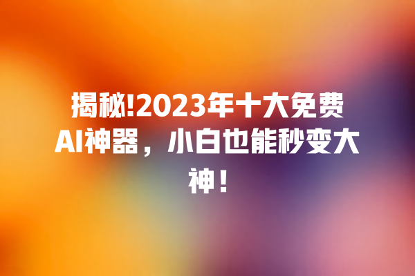 揭秘!2023 年十大免费 AI 神器，小白也能秒变大神！一