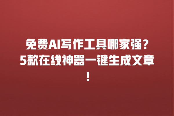 免费 AI 写作工具哪家强？5 款在线神器一键生成文章！一